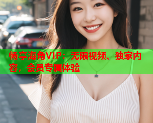 畅享海角VIP：无限视频、独家内容，会员专属体验  第1张