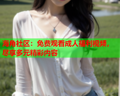 海角社区：免费观看成人福利视频，尽享多元精彩内容  第2张