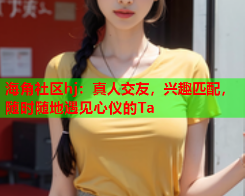 海角社区hj：真人交友，兴趣匹配，随时随地遇见心仪的Ta  第1张