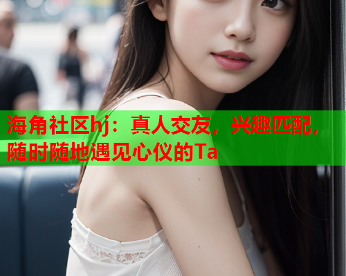 海角社区hj：真人交友，兴趣匹配，随时随地遇见心仪的Ta  第2张